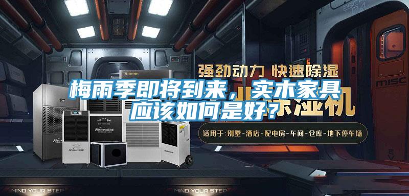 梅雨季即將到來，實木家具應(yīng)該如何是好？