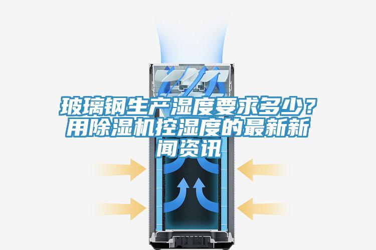 玻璃鋼生產(chǎn)濕度要求多少？用除濕機(jī)控濕度的最新新聞資訊