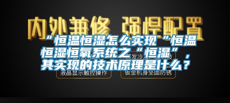 “恒溫恒濕怎么實(shí)現(xiàn)“恒溫恒濕恒氧系統(tǒng)之“恒濕”，其實(shí)現(xiàn)的技術(shù)原理是什么？