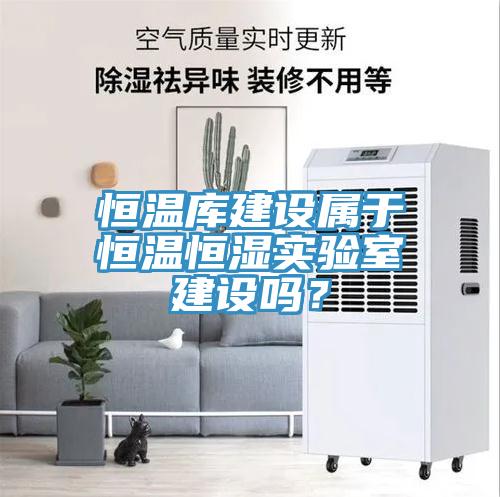 恒溫庫建設(shè)屬于恒溫恒濕實(shí)驗(yàn)室建設(shè)嗎？